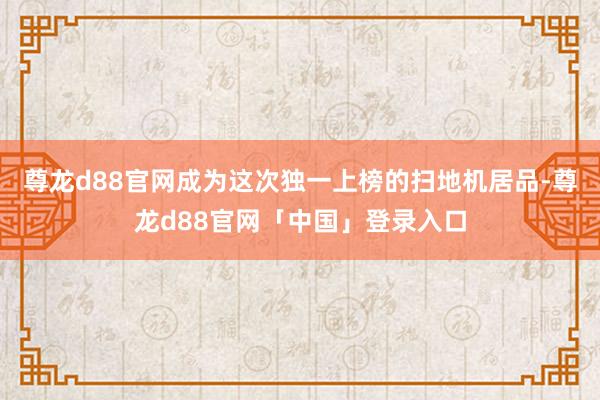尊龙d88官网成为这次独一上榜的扫地机居品-尊龙d88官网「中国」登录入口