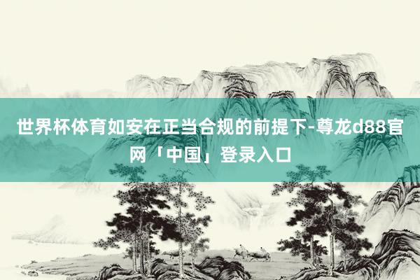 世界杯体育如安在正当合规的前提下-尊龙d88官网「中国」登录入口