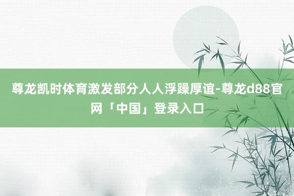 尊龙凯时体育激发部分人人浮躁厚谊-尊龙d88官网「中国」登录入口