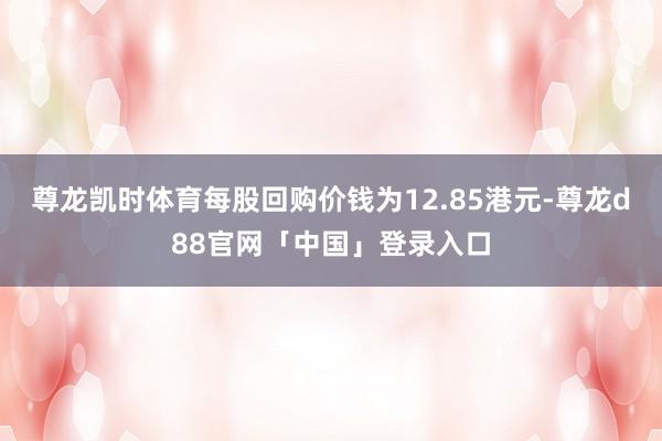 尊龙凯时体育每股回购价钱为12.85港元-尊龙d88官网「中国」登录入口