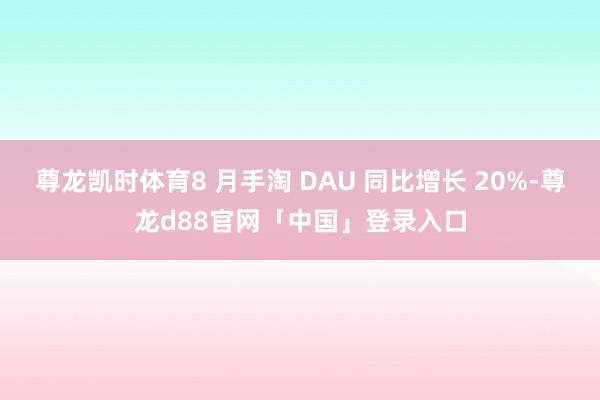 尊龙凯时体育8 月手淘 DAU 同比增长 20%-尊龙d88官网「中国」登录入口
