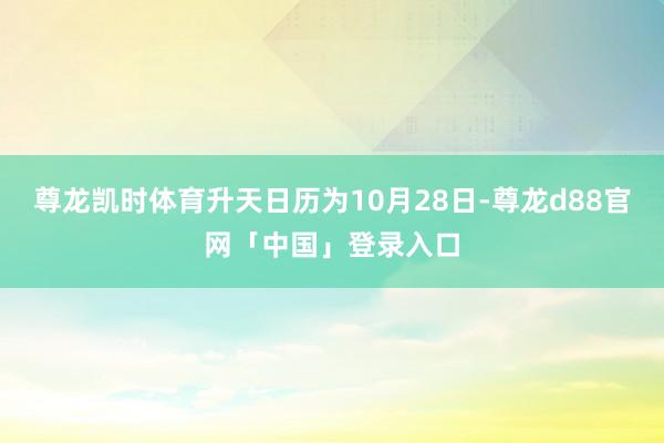 尊龙凯时体育升天日历为10月28日-尊龙d88官网「中国」登录入口