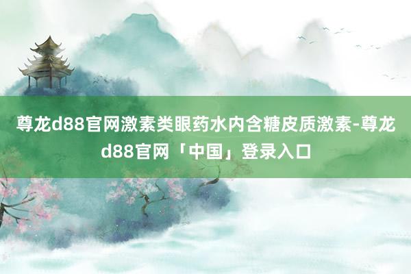 尊龙d88官网激素类眼药水内含糖皮质激素-尊龙d88官网「中国」登录入口