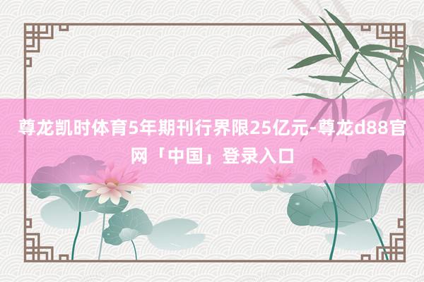 尊龙凯时体育5年期刊行界限25亿元-尊龙d88官网「中国」登录入口
