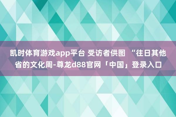 凯时体育游戏app平台 受访者供图 “往日其他省的文化周-尊龙d88官网「中国」登录入口