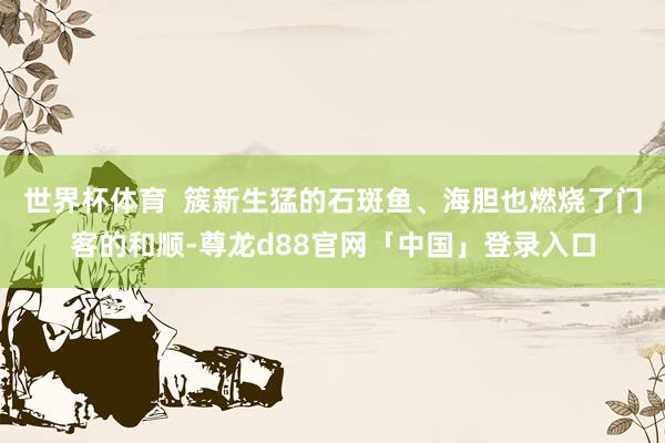 世界杯体育  簇新生猛的石斑鱼、海胆也燃烧了门客的和顺-尊龙d88官网「中国」登录入口