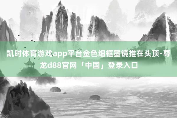 凯时体育游戏app平台金色细框墨镜推在头顶-尊龙d88官网「中国」登录入口
