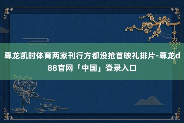 尊龙凯时体育两家刊行方都没抢首映礼排片-尊龙d88官网「中国」登录入口