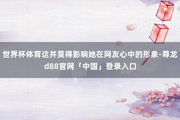 世界杯体育这并莫得影响她在网友心中的形象-尊龙d88官网「中国」登录入口