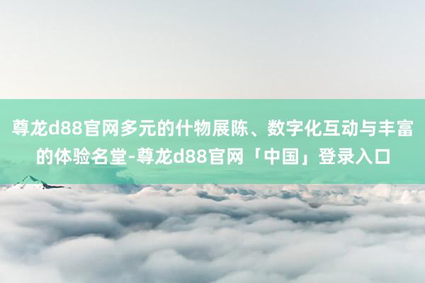 尊龙d88官网多元的什物展陈、数字化互动与丰富的体验名堂-尊龙d88官网「中国」登录入口