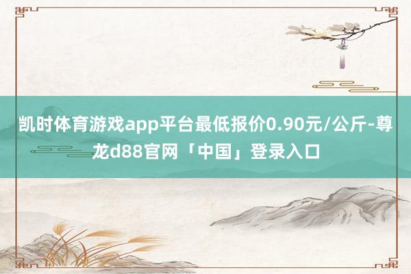凯时体育游戏app平台最低报价0.90元/公斤-尊龙d88官网「中国」登录入口