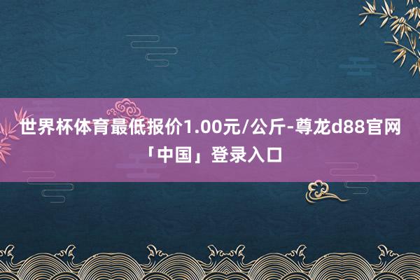 世界杯体育最低报价1.00元/公斤-尊龙d88官网「中国」登录入口