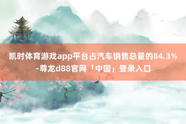 凯时体育游戏app平台占汽车销售总量的84.3%-尊龙d88官网「中国」登录入口