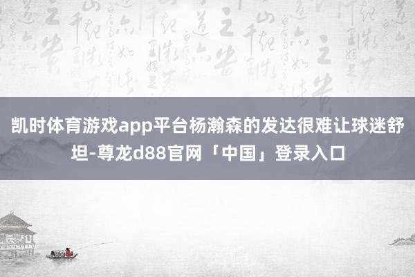 凯时体育游戏app平台杨瀚森的发达很难让球迷舒坦-尊龙d88官网「中国」登录入口