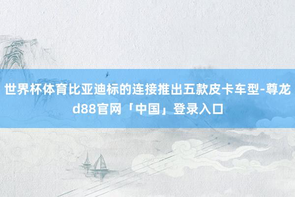 世界杯体育比亚迪标的连接推出五款皮卡车型-尊龙d88官网「中国」登录入口
