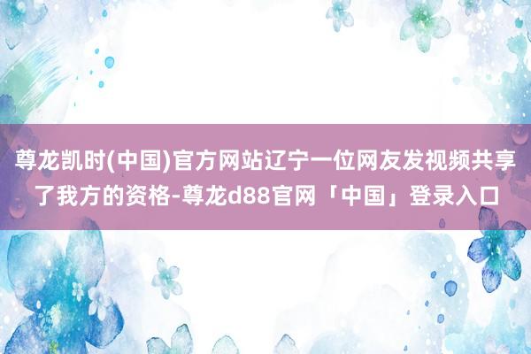 尊龙凯时(中国)官方网站辽宁一位网友发视频共享了我方的资格-尊龙d88官网「中国」登录入口