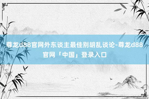尊龙d88官网外东谈主最佳别胡乱谈论-尊龙d88官网「中国」登录入口