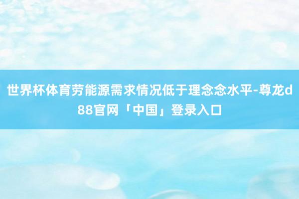 世界杯体育劳能源需求情况低于理念念水平-尊龙d88官网「中国」登录入口