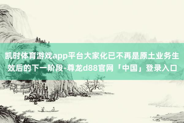 凯时体育游戏app平台大家化已不再是原土业务生效后的下一阶段-尊龙d88官网「中国」登录入口
