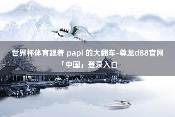 世界杯体育跟着 papi 的大翻车-尊龙d88官网「中国」登录入口