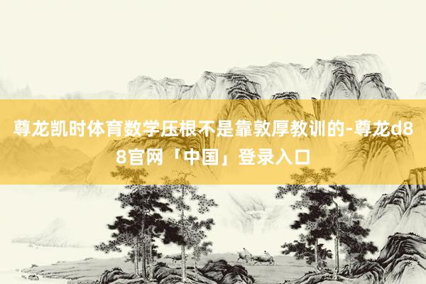 尊龙凯时体育数学压根不是靠敦厚教训的-尊龙d88官网「中国」登录入口