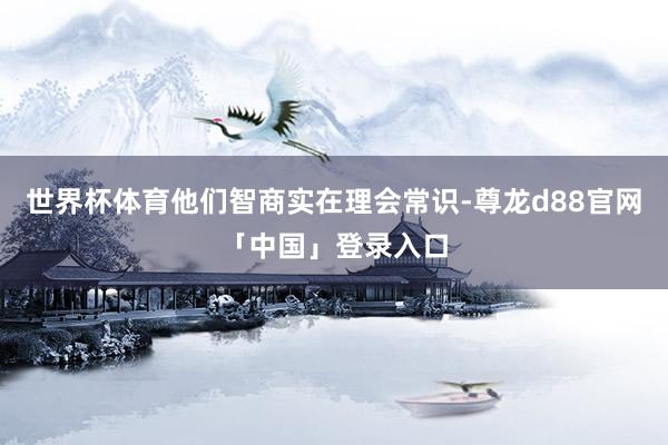 世界杯体育他们智商实在理会常识-尊龙d88官网「中国」登录入口