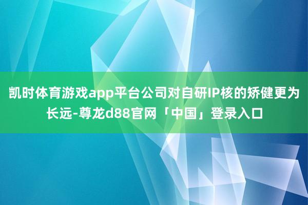 凯时体育游戏app平台公司对自研IP核的矫健更为长远-尊龙d88官网「中国」登录入口