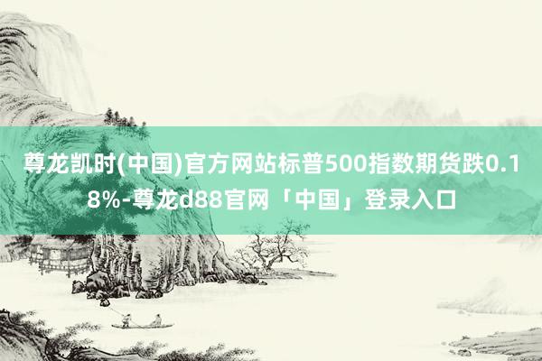尊龙凯时(中国)官方网站标普500指数期货跌0.18%-尊龙d88官网「中国」登录入口