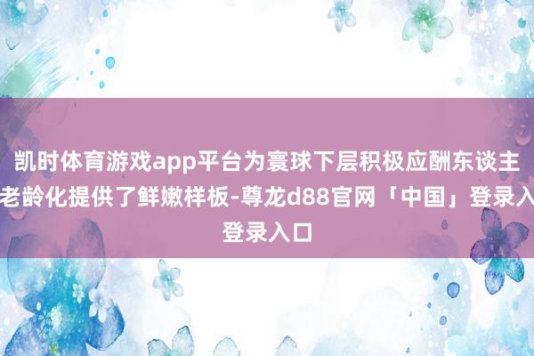 凯时体育游戏app平台为寰球下层积极应酬东谈主口老龄化提供了鲜嫩样板-尊龙d88官网「中国」登录入口