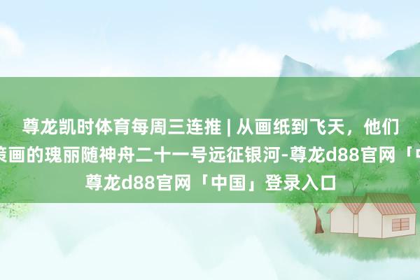 尊龙凯时体育每周三连推 | 从画纸到飞天，他们现场见证我方策画的瑰丽随神舟二十一号远征银河-尊龙d88官网「中国」登录入口