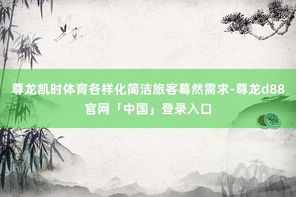 尊龙凯时体育各样化简洁旅客蓦然需求-尊龙d88官网「中国」登录入口