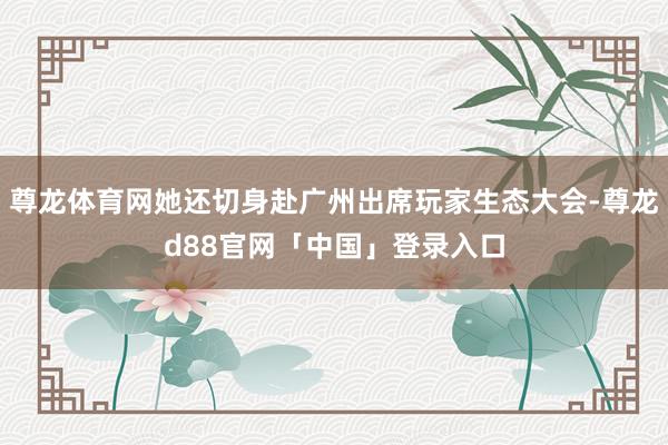 尊龙体育网她还切身赴广州出席玩家生态大会-尊龙d88官网「中国」登录入口