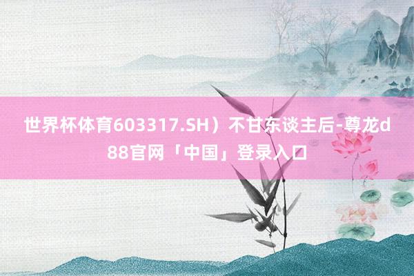 世界杯体育603317.SH）不甘东谈主后-尊龙d88官网「中国」登录入口