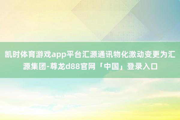 凯时体育游戏app平台汇源通讯物化激动变更为汇源集团-尊龙d88官网「中国」登录入口