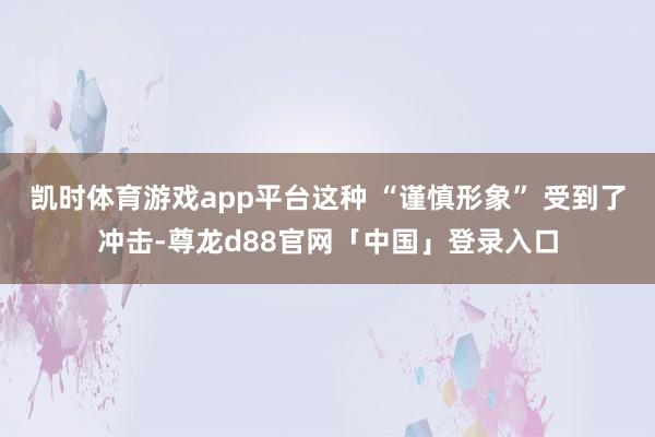 凯时体育游戏app平台这种 “谨慎形象” 受到了冲击-尊龙d88官网「中国」登录入口