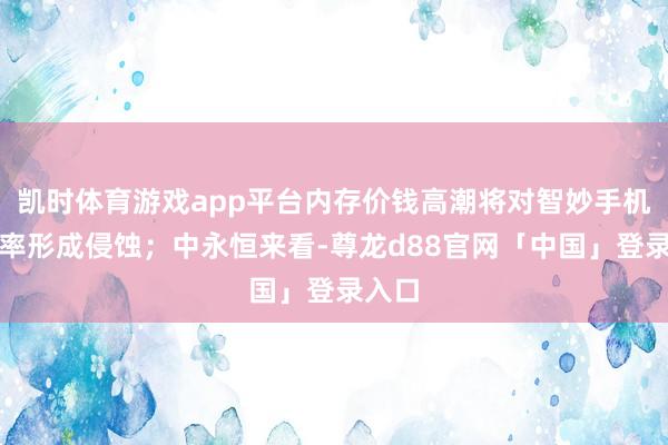 凯时体育游戏app平台内存价钱高潮将对智妙手机毛利率形成侵蚀；中永恒来看-尊龙d88官网「中国」登录入口