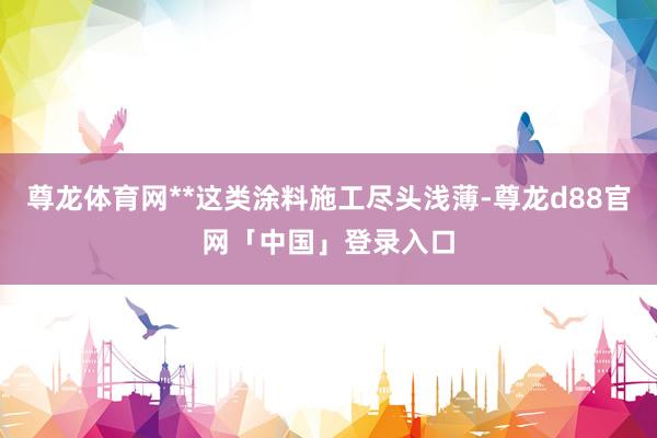 尊龙体育网**这类涂料施工尽头浅薄-尊龙d88官网「中国」登录入口
