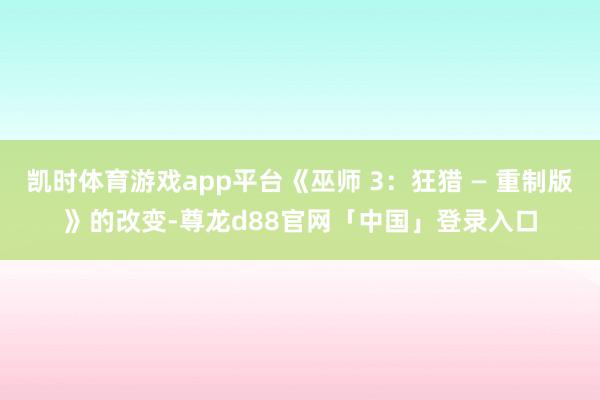 凯时体育游戏app平台《巫师 3：狂猎 — 重制版》的改变-尊龙d88官网「中国」登录入口