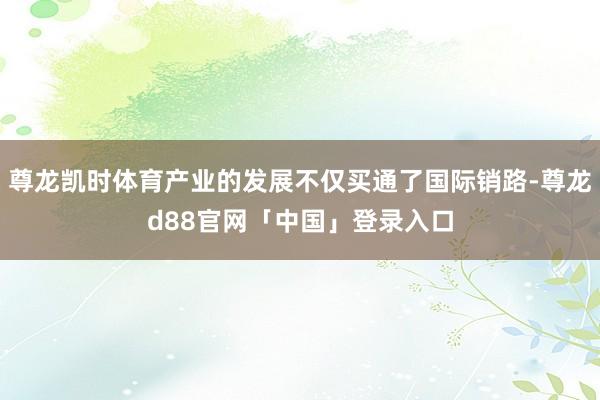 尊龙凯时体育产业的发展不仅买通了国际销路-尊龙d88官网「中国」登录入口