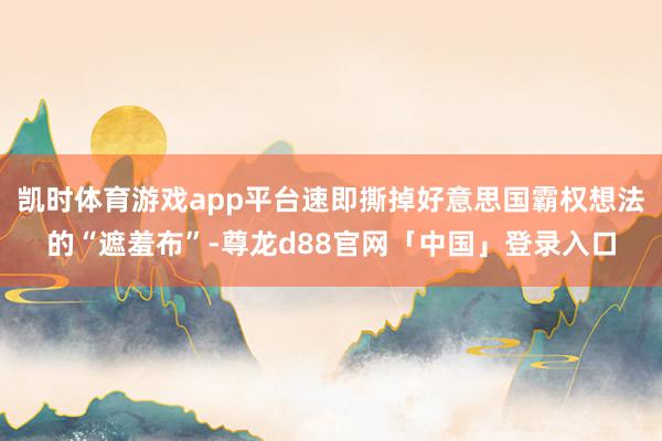 凯时体育游戏app平台速即撕掉好意思国霸权想法的“遮羞布”-尊龙d88官网「中国」登录入口
