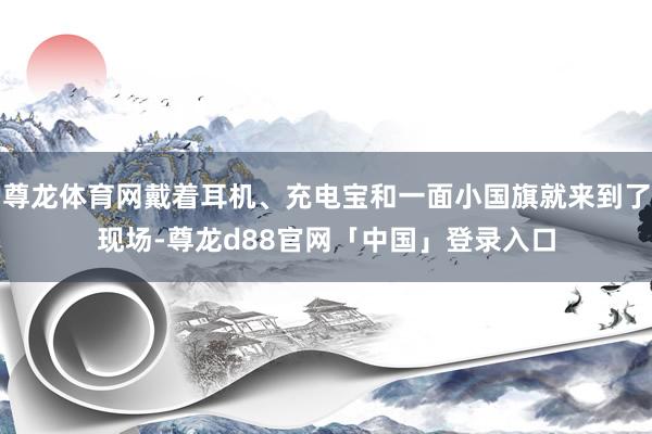 尊龙体育网戴着耳机、充电宝和一面小国旗就来到了现场-尊龙d88官网「中国」登录入口