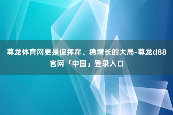 尊龙体育网更是促挥霍、稳增长的大局-尊龙d88官网「中国」登录入口