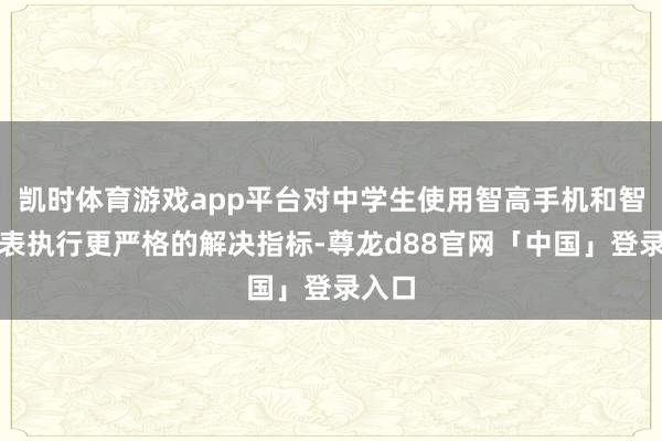 凯时体育游戏app平台对中学生使用智高手机和智高腕表执行更严格的解决指标-尊龙d88官网「中国」登录入口