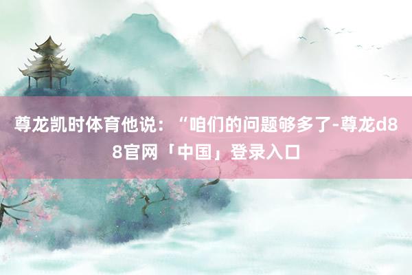 尊龙凯时体育他说:“咱们的问题够多了-尊龙d88官网「中国」登录入口