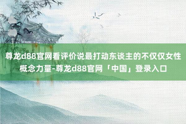 尊龙d88官网看评价说最打动东谈主的不仅仅女性概念力量-尊龙d88官网「中国」登录入口
