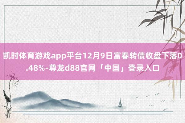 凯时体育游戏app平台12月9日富春转债收盘下落0.48%-尊龙d88官网「中国」登录入口