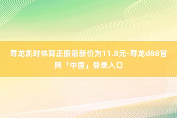 尊龙凯时体育正股最新价为11.8元-尊龙d88官网「中国」登录入口