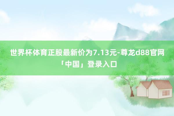 世界杯体育正股最新价为7.13元-尊龙d88官网「中国」登录入口
