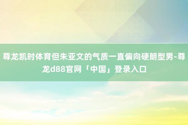尊龙凯时体育但朱亚文的气质一直偏向硬朗型男-尊龙d88官网「中国」登录入口