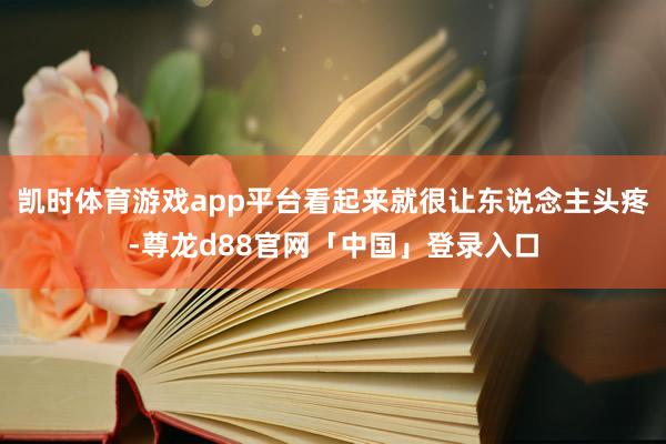 凯时体育游戏app平台看起来就很让东说念主头疼-尊龙d88官网「中国」登录入口